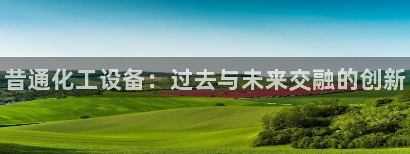 门徒平台二7O777：昔通化工设备：过去与未来交融