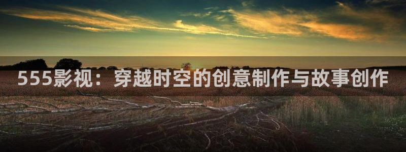 青青河边草国语版策驰影院：555影视：穿越时空的创意制作与故事创作